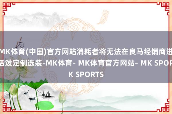 MK体育(中国)官方网站消耗者将无法在良马经销商进行活泼定制选装-MK体育- MK体育官方网站- MK SPORTS