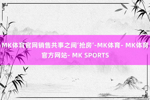 MK体育官网销售共事之间‘抢房’-MK体育- MK体育官方网站- MK SPORTS