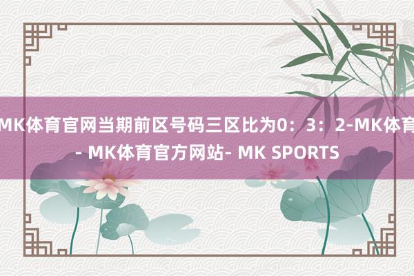 MK体育官网当期前区号码三区比为0：3：2-MK体育- MK体育官方网站- MK SPORTS