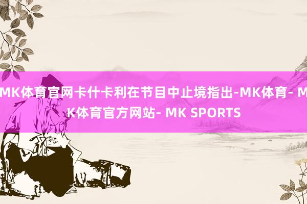 MK体育官网卡什卡利在节目中止境指出-MK体育- MK体育官方网站- MK SPORTS