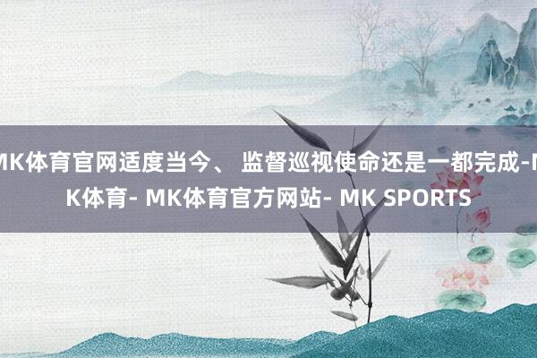 MK体育官网适度当今、 监督巡视使命还是一都完成-MK体育- MK体育官方网站- MK SPORTS