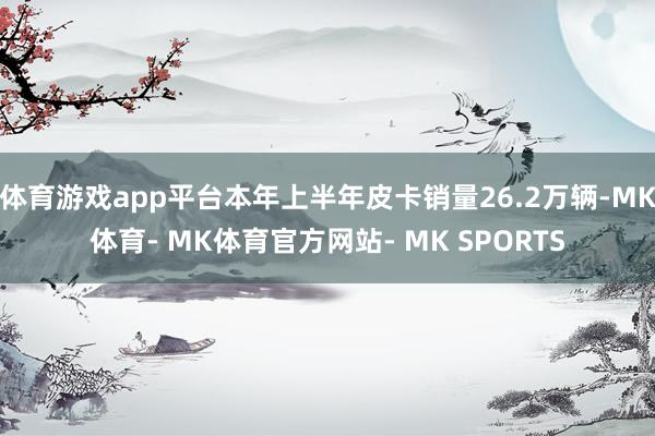 体育游戏app平台本年上半年皮卡销量26.2万辆-MK体育- MK体育官方网站- MK SPORTS