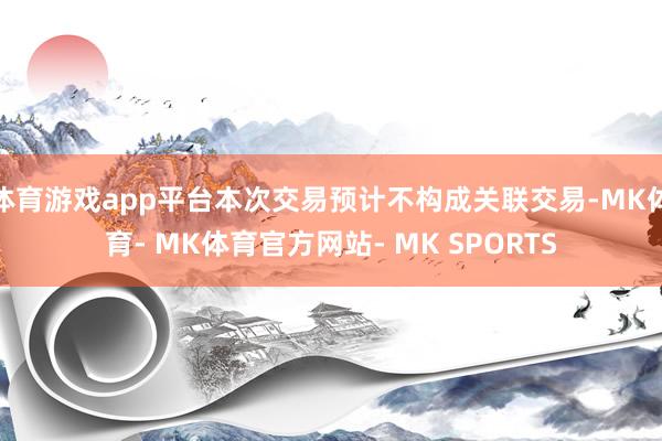 体育游戏app平台本次交易预计不构成关联交易-MK体育- MK体育官方网站- MK SPORTS