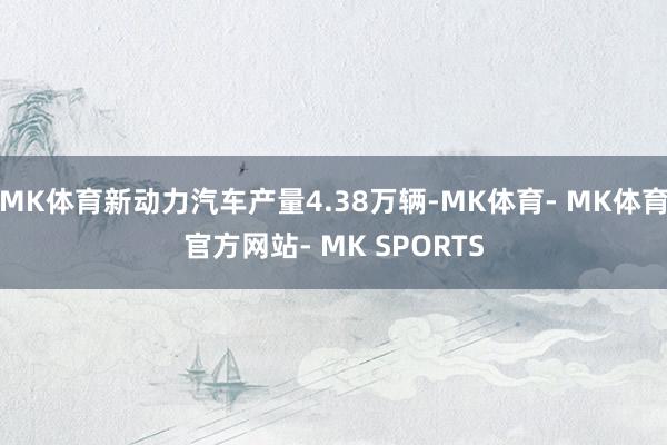 MK体育新动力汽车产量4.38万辆-MK体育- MK体育官方网站- MK SPORTS