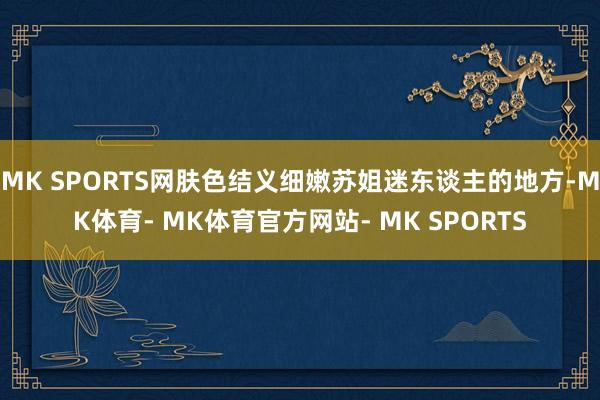 MK SPORTS网肤色结义细嫩苏姐迷东谈主的地方-MK体育- MK体育官方网站- MK SPORTS