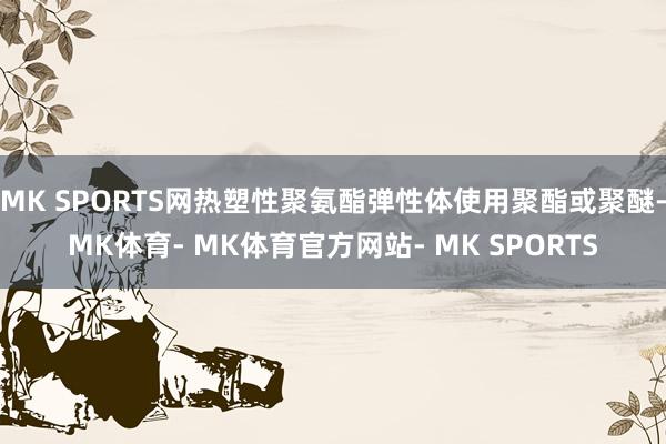 MK SPORTS网热塑性聚氨酯弹性体使用聚酯或聚醚-MK体育- MK体育官方网站- MK SPORTS