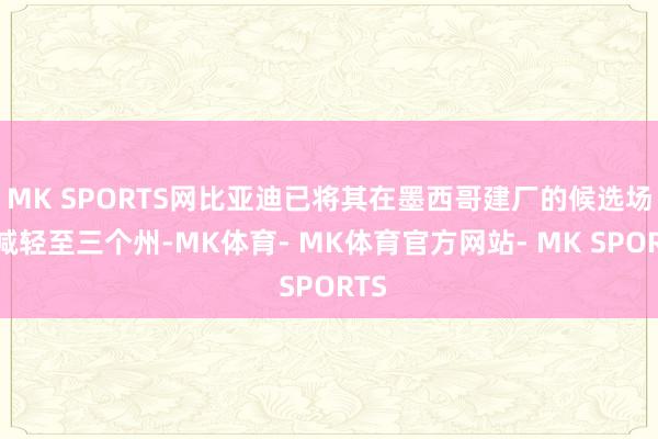 MK SPORTS网比亚迪已将其在墨西哥建厂的候选场所减轻至三个州-MK体育- MK体育官方网站- MK SPORTS