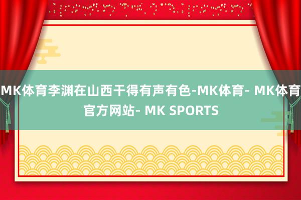 MK体育李渊在山西干得有声有色-MK体育- MK体育官方网站- MK SPORTS