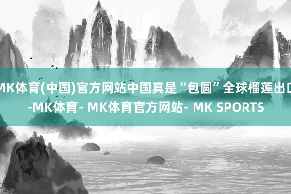 MK体育(中国)官方网站中国真是“包圆”全球榴莲出口-MK体育- MK体育官方网站- MK SPORTS