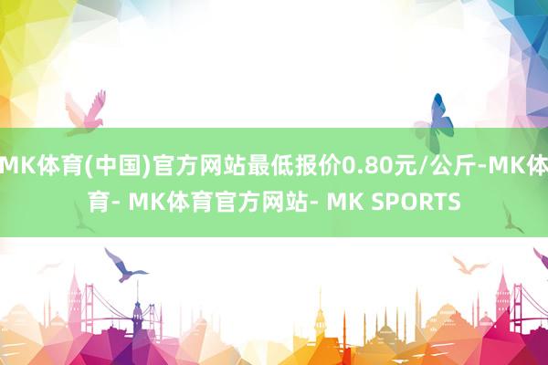 MK体育(中国)官方网站最低报价0.80元/公斤-MK体育- MK体育官方网站- MK SPORTS