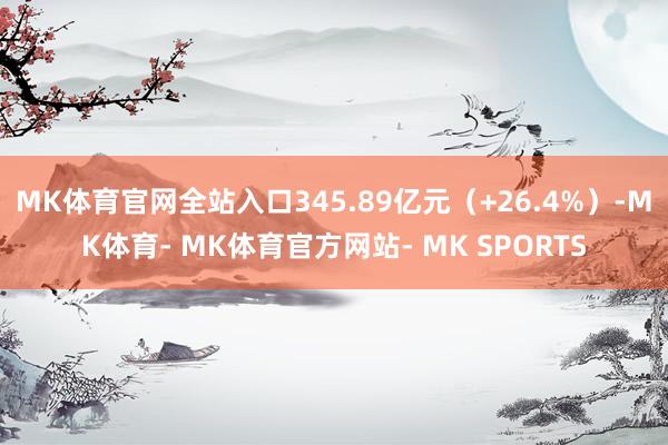 MK体育官网全站入口345.89亿元（+26.4%）-MK体育- MK体育官方网站- MK SPORTS