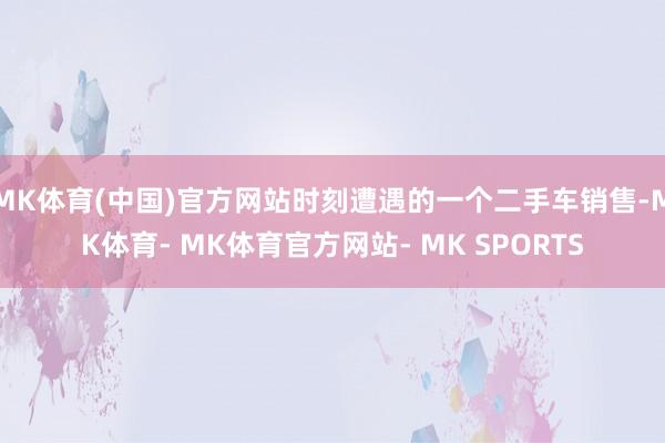 MK体育(中国)官方网站时刻遭遇的一个二手车销售-MK体育- MK体育官方网站- MK SPORTS