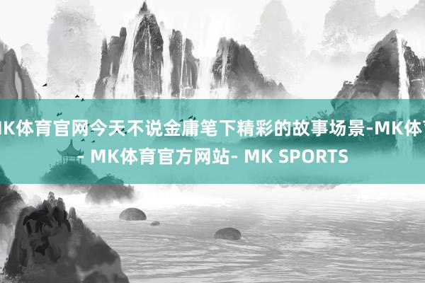 MK体育官网今天不说金庸笔下精彩的故事场景-MK体育- MK体育官方网站- MK SPORTS