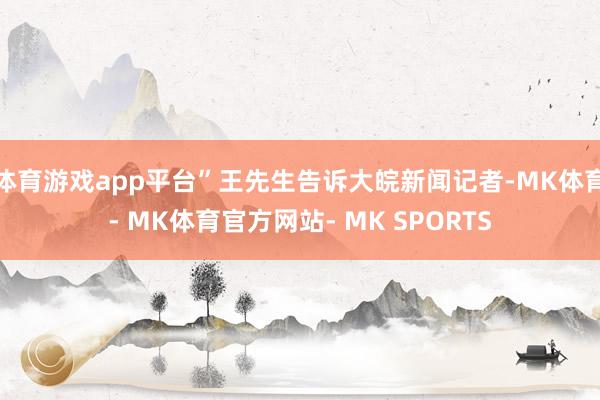 体育游戏app平台”王先生告诉大皖新闻记者-MK体育- MK体育官方网站- MK SPORTS