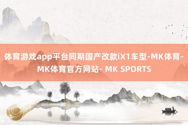 体育游戏app平台同期国产改款iX1车型-MK体育- MK体育官方网站- MK SPORTS