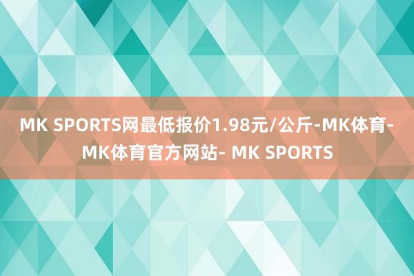 MK SPORTS网最低报价1.98元/公斤-MK体育- MK体育官方网站- MK SPORTS