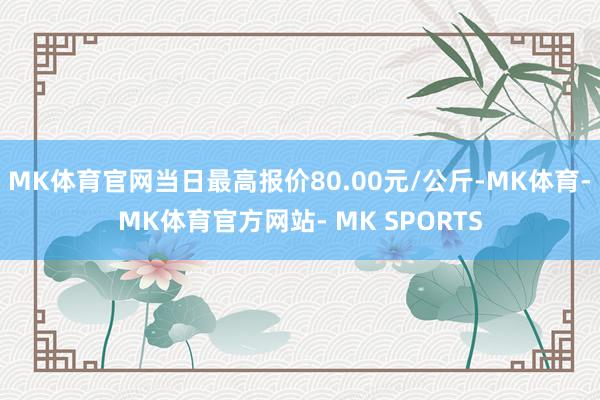 MK体育官网当日最高报价80.00元/公斤-MK体育- MK体育官方网站- MK SPORTS