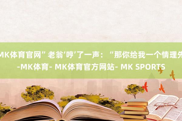 MK体育官网”老翁‘哼’了一声：“那你给我一个情理先-MK体育- MK体育官方网站- MK SPORTS