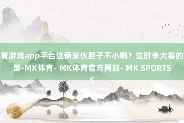 体育游戏app平台这俩家伙胆子不小啊？这时李大春的眼里-MK体育- MK体育官方网站- MK SPORTS