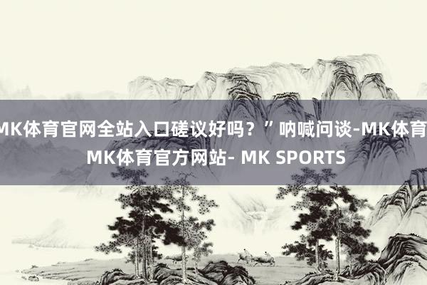 MK体育官网全站入口磋议好吗？”呐喊问谈-MK体育- MK体育官方网站- MK SPORTS