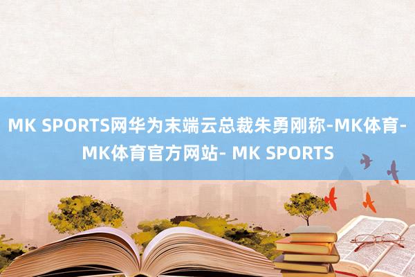 MK SPORTS网华为末端云总裁朱勇刚称-MK体育- MK体育官方网站- MK SPORTS