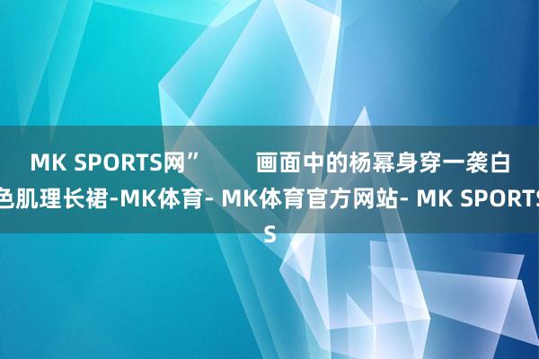 MK SPORTS网”        画面中的杨幂身穿一袭白色肌理长裙-MK体育- MK体育官方网站- MK SPORTS