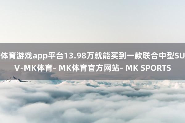 体育游戏app平台13.98万就能买到一款联合中型SUV-MK体育- MK体育官方网站- MK SPORTS