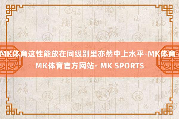 MK体育这性能放在同级别里亦然中上水平-MK体育- MK体育官方网站- MK SPORTS