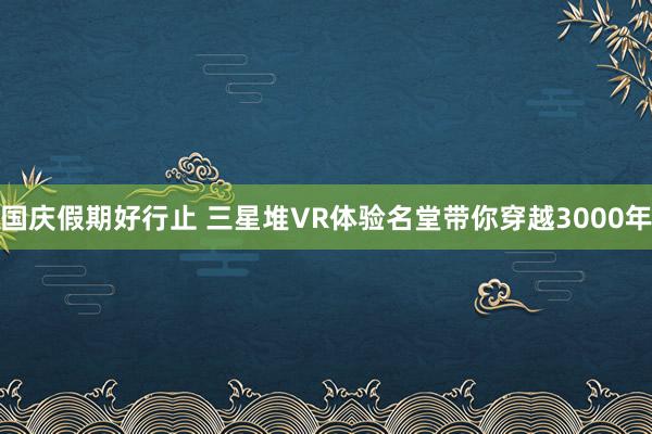 国庆假期好行止 三星堆VR体验名堂带你穿越3000年