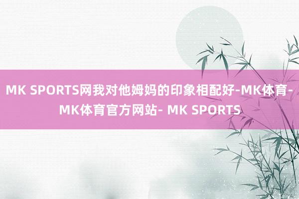 MK SPORTS网我对他姆妈的印象相配好-MK体育- MK体育官方网站- MK SPORTS