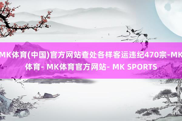 MK体育(中国)官方网站查处各样客运违纪470宗-MK体育- MK体育官方网站- MK SPORTS