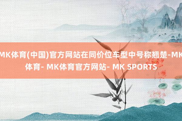 MK体育(中国)官方网站在同价位车型中号称翘楚-MK体育- MK体育官方网站- MK SPORTS