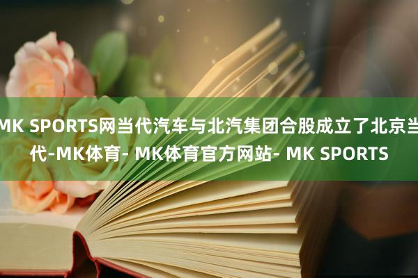 MK SPORTS网当代汽车与北汽集团合股成立了北京当代-MK体育- MK体育官方网站- MK SPORTS