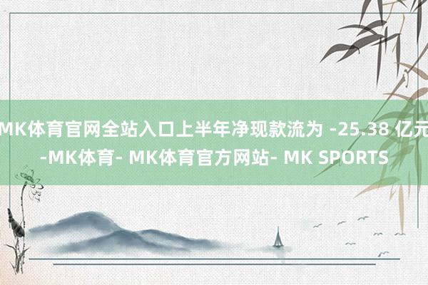 MK体育官网全站入口上半年净现款流为 -25.38 亿元-MK体育- MK体育官方网站- MK SPORTS