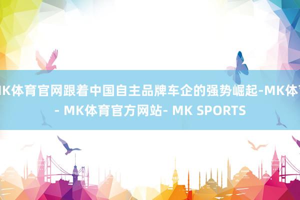 MK体育官网跟着中国自主品牌车企的强势崛起-MK体育- MK体育官方网站- MK SPORTS