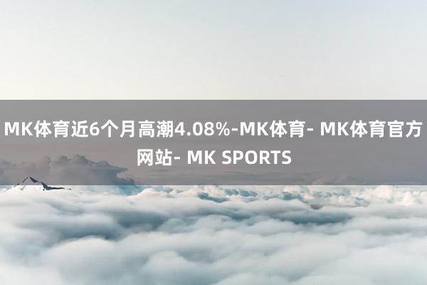 MK体育近6个月高潮4.08%-MK体育- MK体育官方网站- MK SPORTS