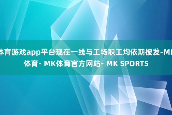 体育游戏app平台现在一线与工场职工均依期披发-MK体育- MK体育官方网站- MK SPORTS