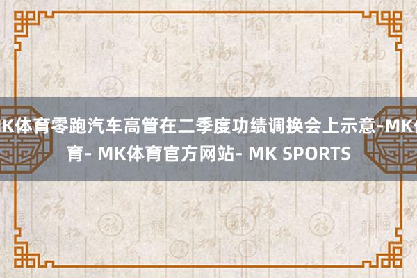 MK体育零跑汽车高管在二季度功绩调换会上示意-MK体育- MK体育官方网站- MK SPORTS