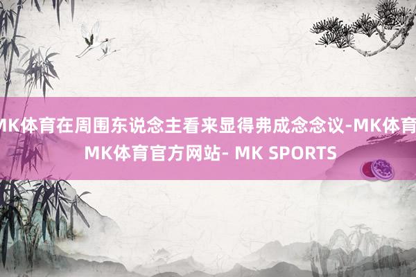 MK体育在周围东说念主看来显得弗成念念议-MK体育- MK体育官方网站- MK SPORTS