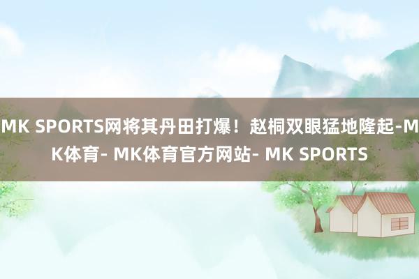 MK SPORTS网将其丹田打爆！赵桐双眼猛地隆起-MK体育- MK体育官方网站- MK SPORTS